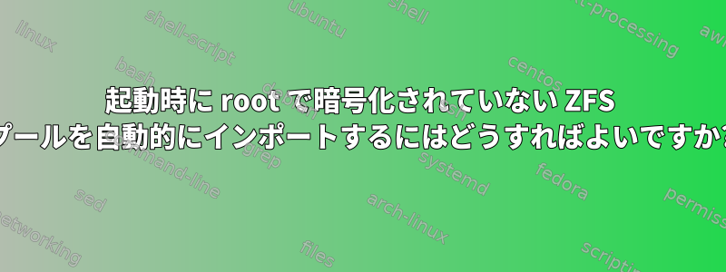 起動時に root で暗号化されていない ZFS プールを自動的にインポートするにはどうすればよいですか?