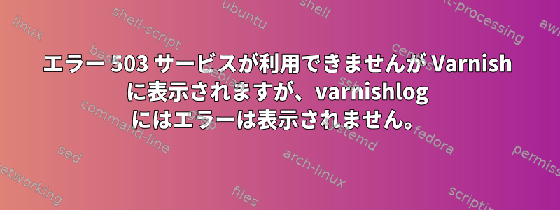 エラー 503 サービスが利用できませんが Varnish に表示されますが、varnishlog にはエラーは表示されません。