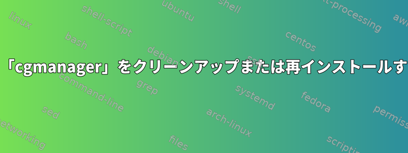 「systemd-shim」と「cgmanager」をクリーンアップまたは再インストールすることはできません。