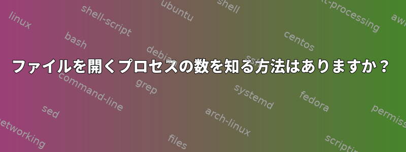 ファイルを開くプロセスの数を知る方法はありますか？