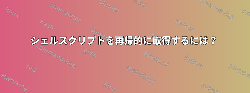 シェルスクリプトを再帰的に取得するには？