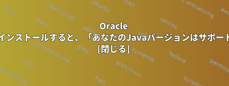 Oracle Javaがインストールされていますが、ソフトウェアをインストールすると、「あなたのJavaバージョンはサポートされていません」というメッセージが表示されます。 [閉じる]