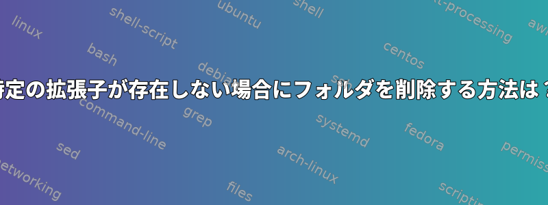 特定の拡張子が存在しない場合にフォルダを削除する方法は？