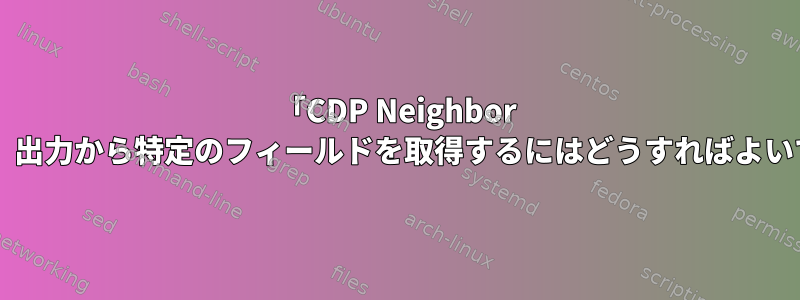 「CDP Neighbor Details」出力から特定のフィールドを取得するにはどうすればよいですか？