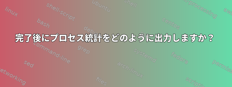 完了後にプロセス統計をどのように出力しますか？