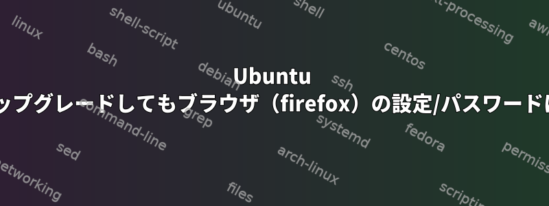 Ubuntu 14.04を16.04にアップグレードしてもブラウザ（firefox）の設定/パスワードは保持されますか？