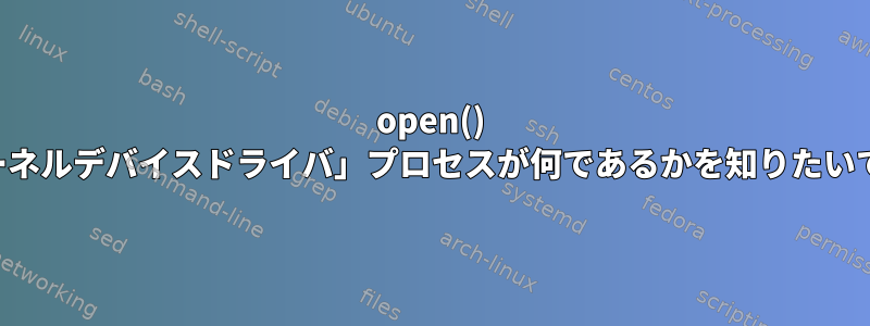 open() 「カーネルデバイスドライバ」プロセスが何であるかを知りたいです。