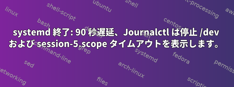 systemd 終了: 90 秒遅延、Journalctl は停止 /dev および session-5.scope タイムアウトを表示します。