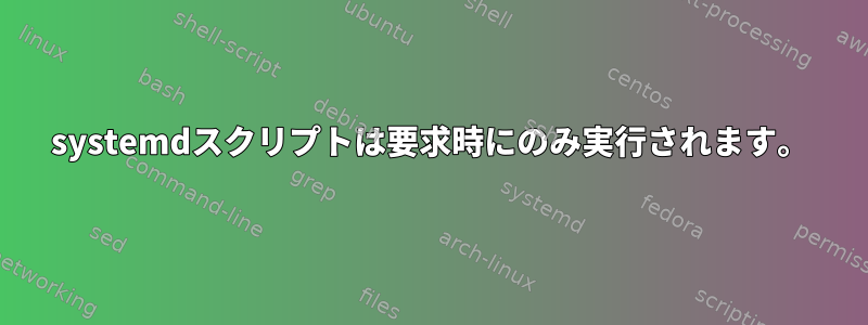 systemdスクリプトは要求時にのみ実行されます。