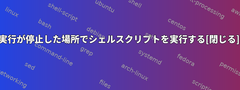 実行が停止した場所でシェルスクリプトを実行する[閉じる]