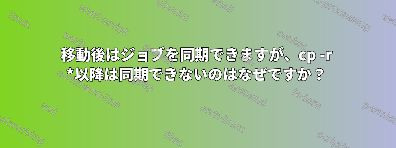 移動後はジョブを同期できますが、cp -r *以降は同期できないのはなぜですか？