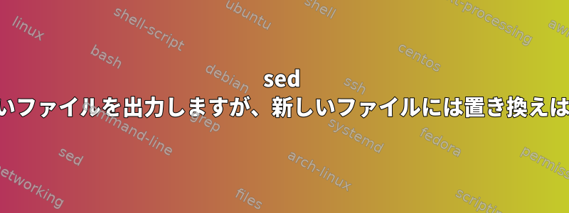 sed は端末に正しいファイルを出力しますが、新しいファイルには置き換えはありません。