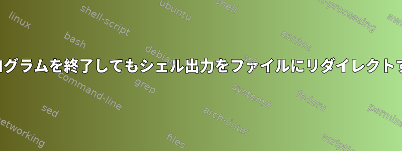 プログラムを終了してもシェル出力をファイルにリダイレクトする