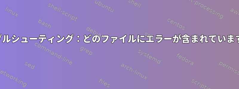 トラブルシューティング：どのファイルにエラーが含まれていますか？