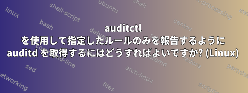 auditctl を使用して指定したルールのみを報告するように auditd を取得するにはどうすればよいですか? (Linux)