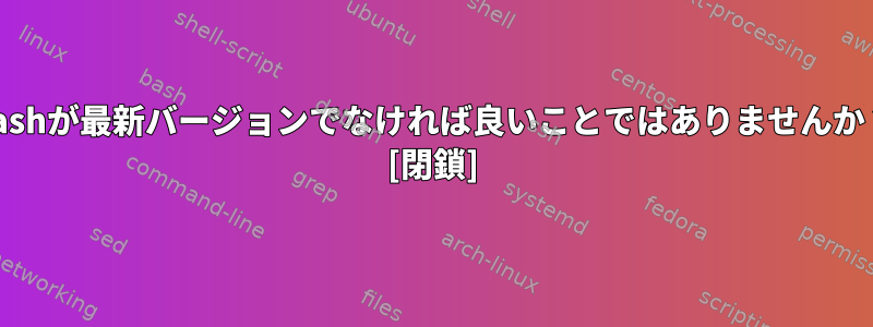 bashが最新バージョンでなければ良いことではありませんか？ [閉鎖]