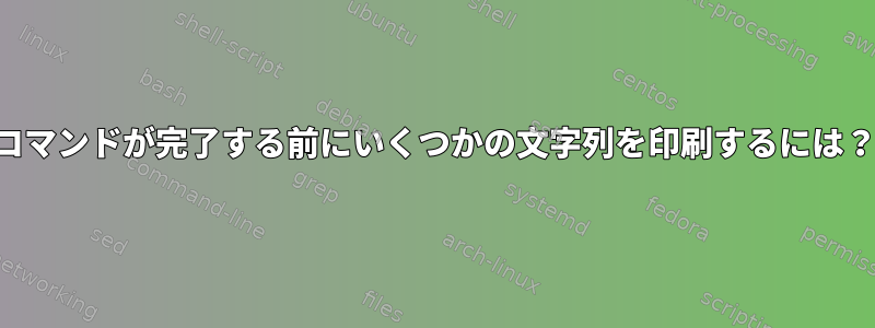 コマンドが完了する前にいくつかの文字列を印刷するには？