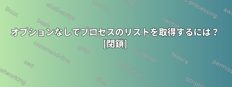 オプションなしでプロセスのリストを取得するには？ [閉鎖]