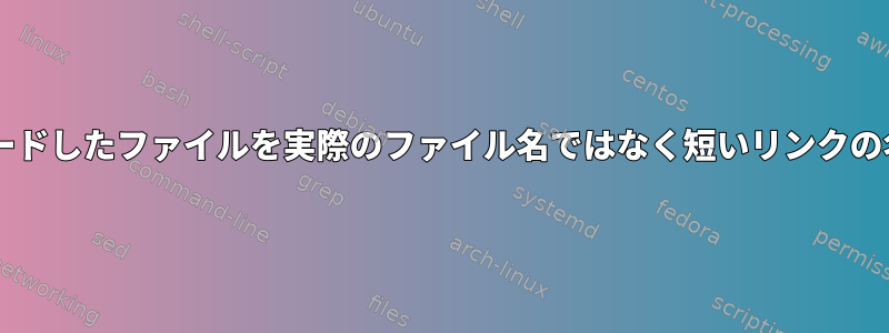 wgetは、ダウンロードしたファイルを実際のファイル名ではなく短いリンクの名前で保存します。