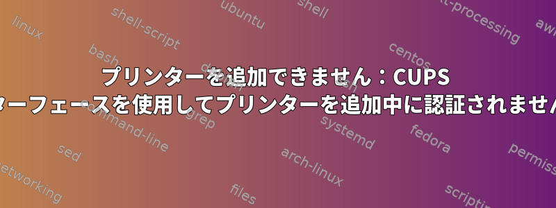 プリンターを追加できません：CUPS Webインターフェースを使用してプリンターを追加中に認証されませんでした。