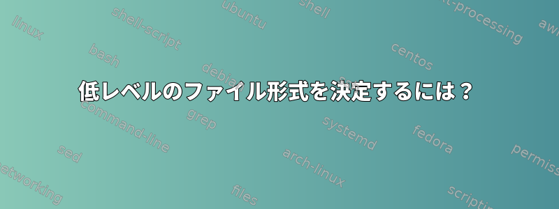 低レベルのファイル形式を決定するには？