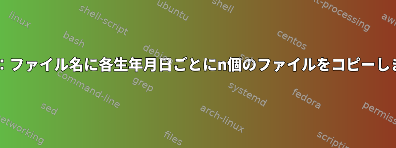 Bash：ファイル名に各生年月日ごとにn個のファイルをコピーします。