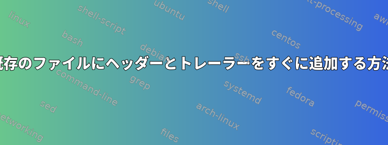 既存のファイルにヘッダーとトレーラーをすぐに追加する方法