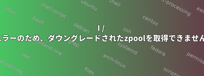 I / Oエラーのため、ダウングレードされたzpoolを取得できません。