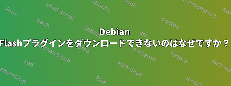 Debian Flashプラグインをダウンロードできないのはなぜですか？