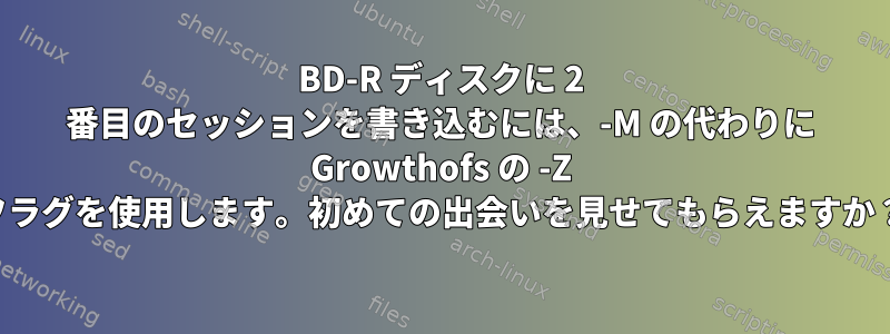 BD-R ディスクに 2 番目のセッションを書き込むには、-M の代わりに Growthofs の -Z フラグを使用します。初めての出会いを見せてもらえますか？