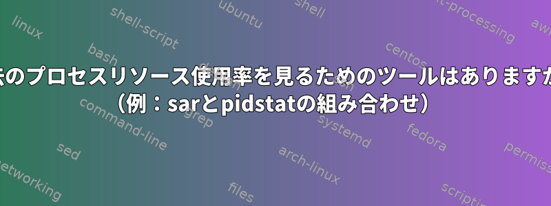 過去のプロセスリソース使用率を見るためのツールはありますか？ （例：sarとpidstatの組み合わせ）