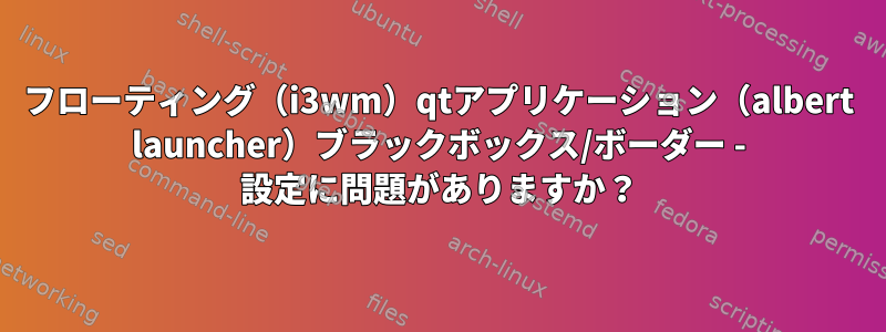 フローティング（i3wm）qtアプリケーション（albert launcher）ブラックボックス/ボーダー - 設定に問題がありますか？