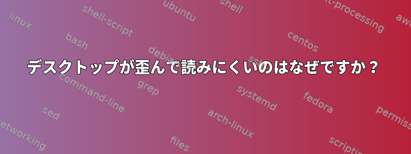 デスクトップが歪んで読みにくいのはなぜですか？