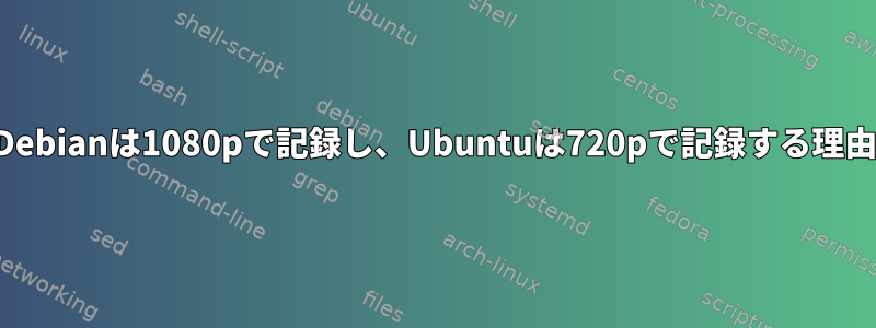 Debianは1080pで記録し、Ubuntuは720pで記録する理由