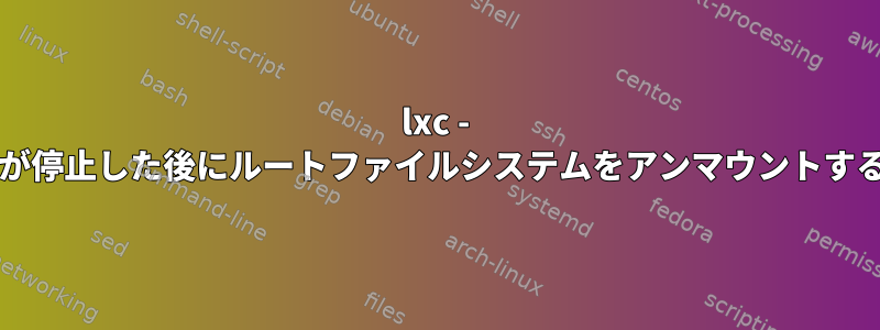 lxc - zfsサポートコンテナが停止した後にルートファイルシステムをアンマウントする必要がありますか？