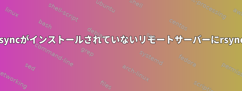 rsyncがインストールされていないリモートサーバーにrsync