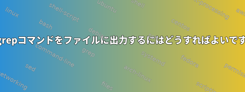 次のgrepコマンドをファイルに出力するにはどうすればよいですか？