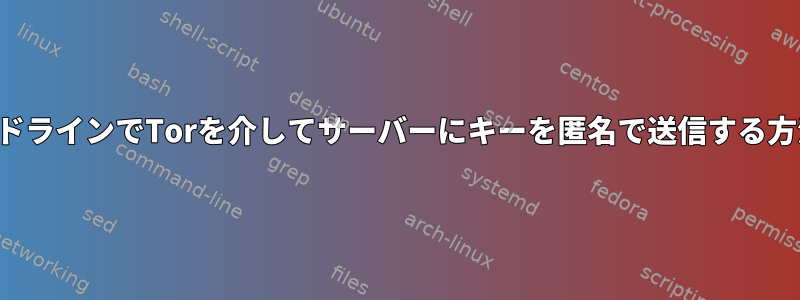 コマンドラインでTorを介してサーバーにキーを匿名で送信する方法は？