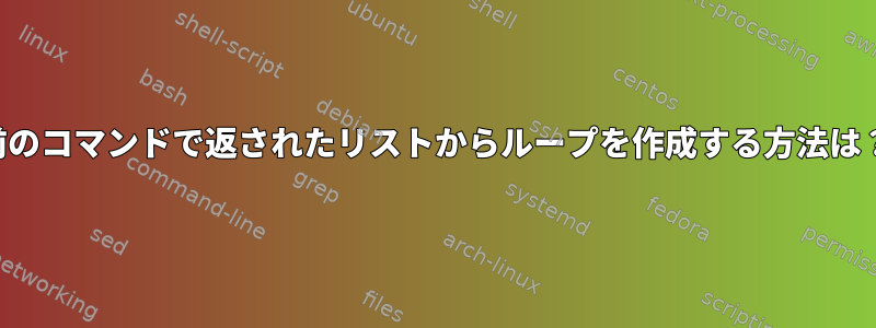 前のコマンドで返されたリストからループを作成する方法は？