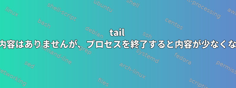 tail にはログ内容はありませんが、プロセスを終了すると内容が少なくなります。