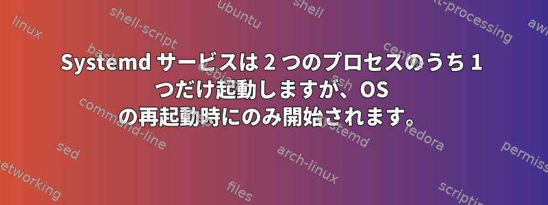 Systemd サービスは 2 つのプロセスのうち 1 つだけ起動しますが、OS の再起動時にのみ開始されます。