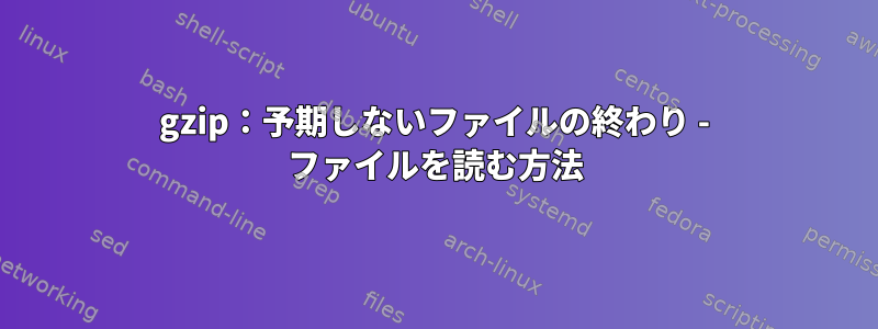 gzip：予期しないファイルの終わり - ファイルを読む方法