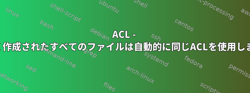 ACL - 新しく作成されたすべてのファイルは自動的に同じACLを使用します。