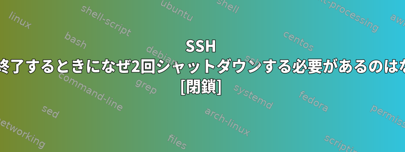 SSH Bash接続を終了するときになぜ2回シャットダウンする必要があるのはなぜですか？ [閉鎖]