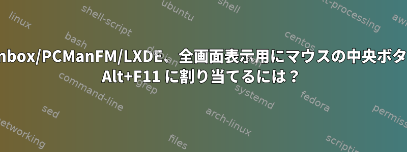 Openbox/PCManFM/LXDE、全画面表示用にマウスの中央ボタンを Alt+F11 に割り当てるには？