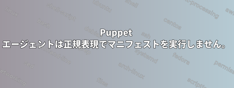 Puppet エージェントは正規表現でマニフェストを実行しません。