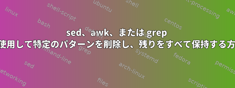 sed、awk、または grep を使用して特定のパターンを削除し、残りをすべて保持する方法