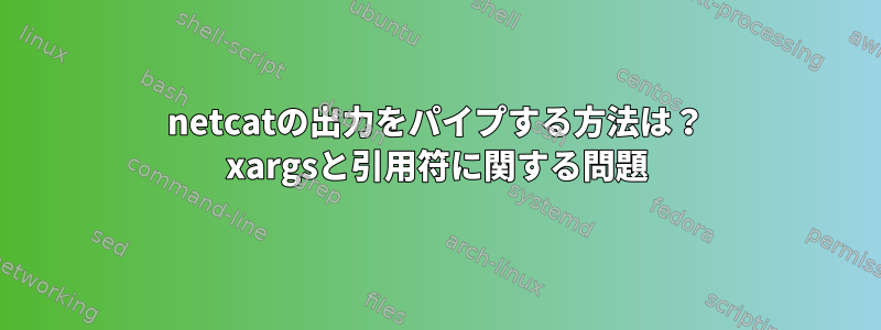 netcatの出力をパイプする方法は？ xargsと引用符に関する問題