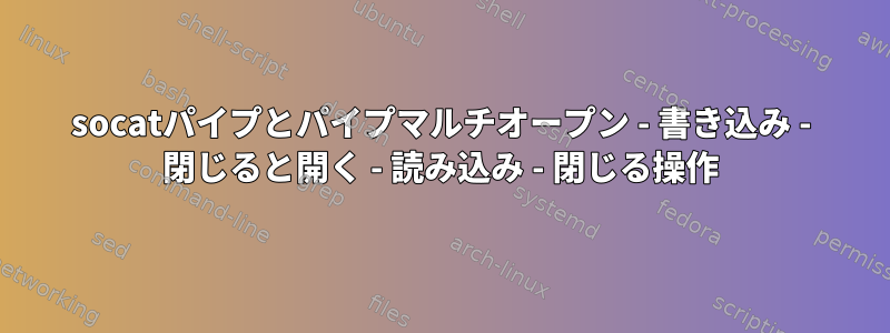 socatパイプとパイプマルチオープン - 書き込み - 閉じると開く - 読み込み - 閉じる操作