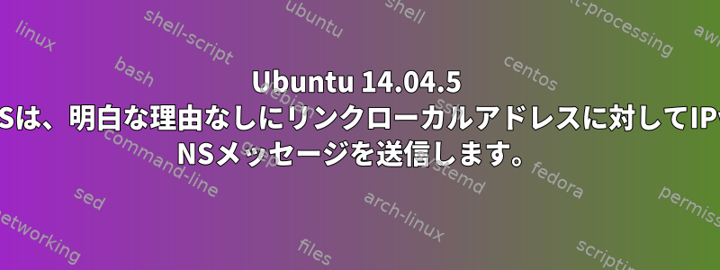 Ubuntu 14.04.5 LTSは、明白な理由なしにリンクローカルアドレスに対してIPv6 NSメッセージを送信します。